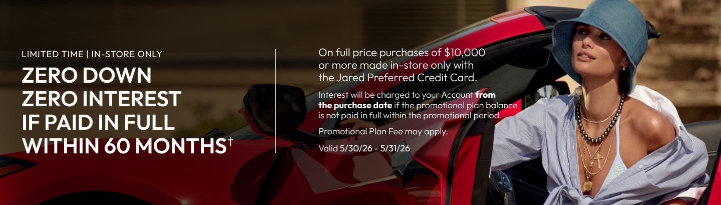Limited time, in store-only | Zero down, zero interest if paid in full within 60 months on full price purchases of $10,000+ with Jared Preferred Credit Card.